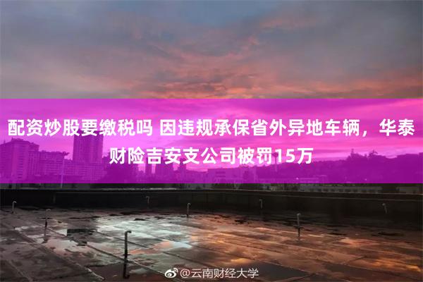 配资炒股要缴税吗 因违规承保省外异地车辆，华泰财险吉安支公司被罚15万