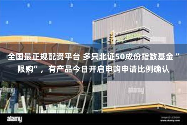 全国最正规配资平台 多只北证50成份指数基金“限购”，有产品今日开启申购申请比例确认