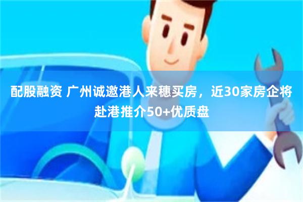 配股融资 广州诚邀港人来穗买房，近30家房企将赴港推介50+优质盘