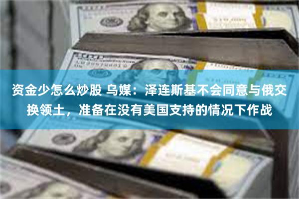 资金少怎么炒股 乌媒：泽连斯基不会同意与俄交换领土，准备在没有美国支持的情况下作战