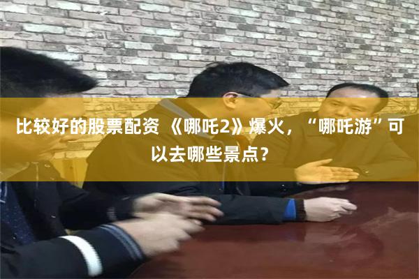 比较好的股票配资 《哪吒2》爆火，“哪吒游”可以去哪些景点？