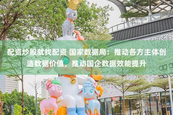 配资炒股就找配资 国家数据局：推动各方主体创造数据价值，推动国企数据效能提升
