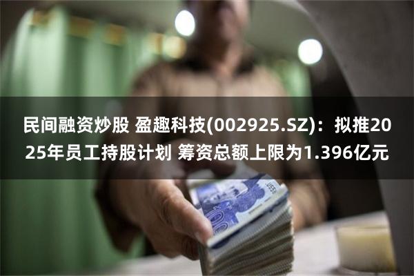 民间融资炒股 盈趣科技(002925.SZ)：拟推2025年员工持股计划 筹资总额上限为1.396亿元
