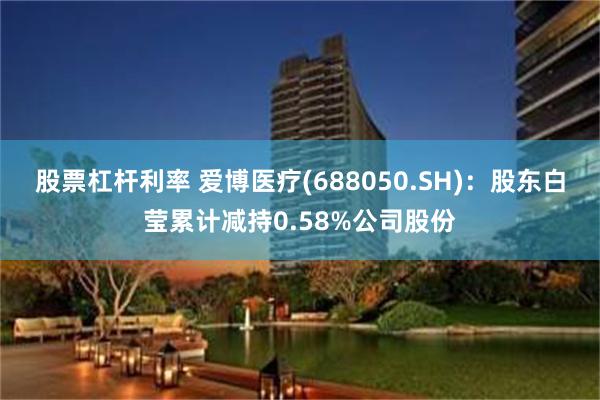 股票杠杆利率 爱博医疗(688050.SH)：股东白莹累计减持0.58%公司股份