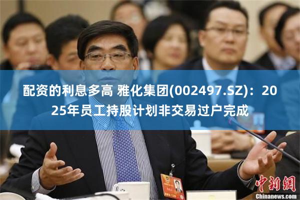 配资的利息多高 雅化集团(002497.SZ)：2025年员工持股计划非交易过户完成