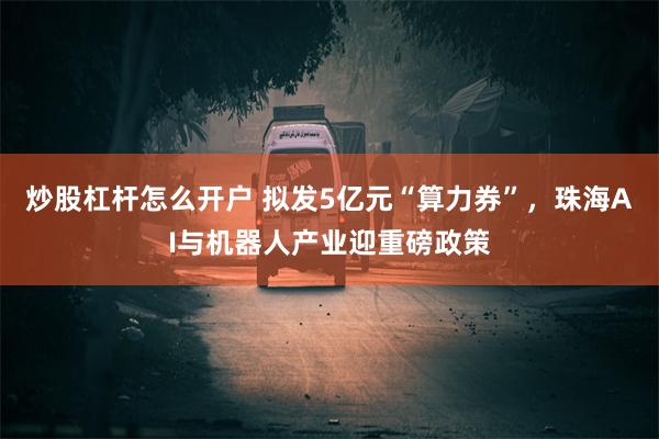 炒股杠杆怎么开户 拟发5亿元“算力券”，珠海AI与机器人产业迎重磅政策