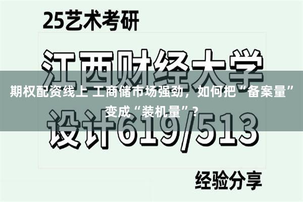 期权配资线上 工商储市场强劲，如何把“备案量”变成“装机量”？