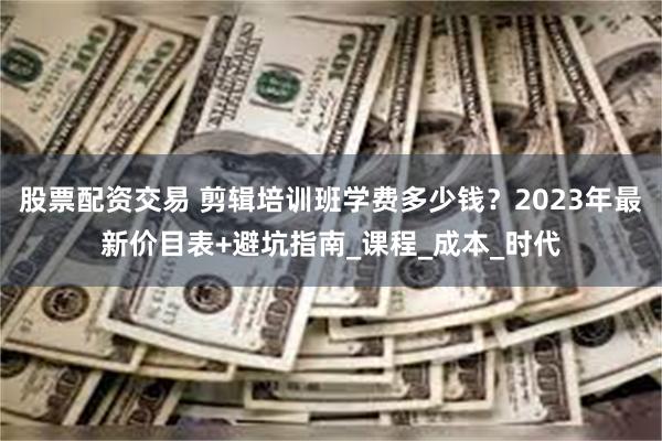 股票配资交易 剪辑培训班学费多少钱？2023年最新价目表+避坑指南_课程_成本_时代