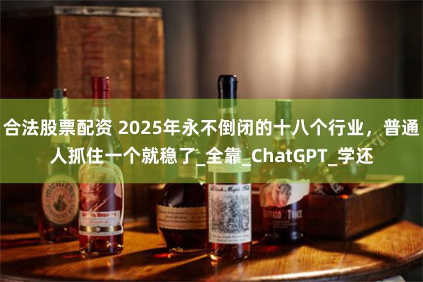 合法股票配资 2025年永不倒闭的十八个行业，普通人抓住一个就稳了_全靠_ChatGPT_学还