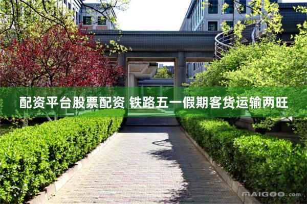 配资平台股票配资 铁路五一假期客货运输两旺