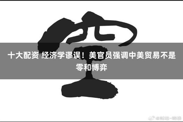 十大配资 经济学谬误！美官员强调中美贸易不是零和博弈