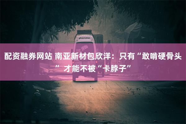 配资融券网站 南亚新材包欣洋：只有“敢啃硬骨头” 才能不被“卡脖子”