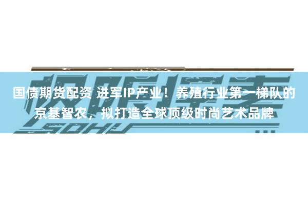 国债期货配资 进军IP产业！养殖行业第一梯队的京基智农，拟打造全球顶级时尚艺术品牌