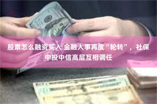 股票怎么融资买入 金融人事再度“轮转”，社保中投中信高层互相调任