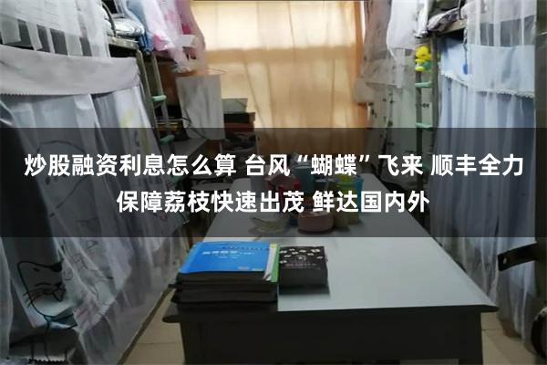 炒股融资利息怎么算 台风“蝴蝶”飞来 顺丰全力保障荔枝快速出茂 鲜达国内外