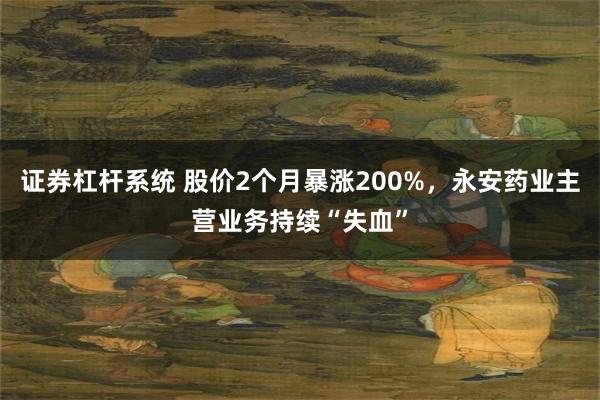 证券杠杆系统 股价2个月暴涨200%，永安药业主营业务持续“失血”