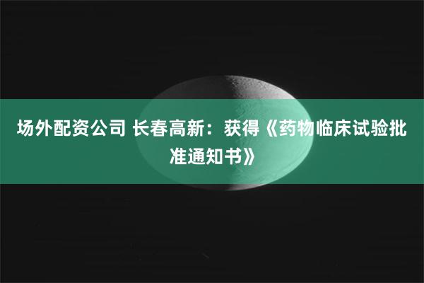 场外配资公司 长春高新：获得《药物临床试验批准通知书》