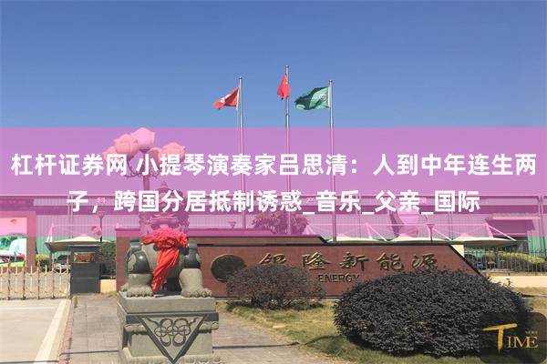 杠杆证券网 小提琴演奏家吕思清：人到中年连生两子，跨国分居抵制诱惑_音乐_父亲_国际