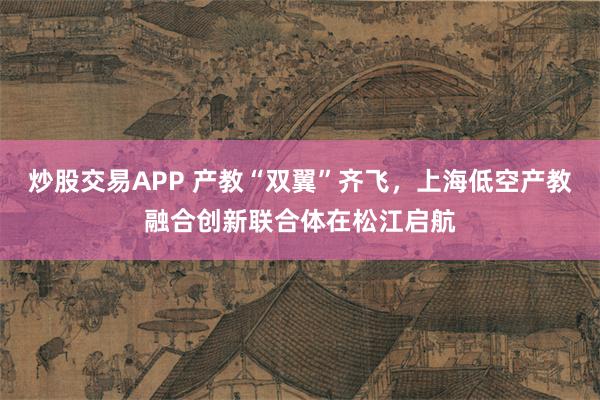 炒股交易APP 产教“双翼”齐飞，上海低空产教融合创新联合体在松江启航