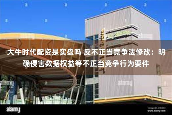 大牛时代配资是实盘吗 反不正当竞争法修改：明确侵害数据权益等不正当竞争行为要件