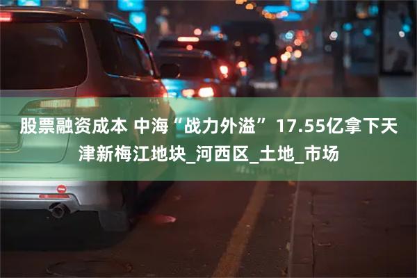 股票融资成本 中海“战力外溢” 17.55亿拿下天津新梅江地块_河西区_土地_市场