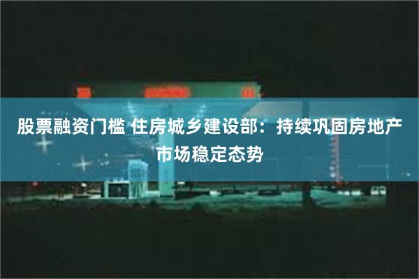 股票融资门槛 住房城乡建设部：持续巩固房地产市场稳定态势