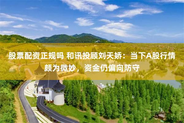 股票配资正规吗 和讯投顾刘天娇：当下A股行情颇为微妙，资金仍偏向防守
