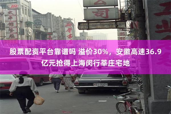 股票配资平台靠谱吗 溢价30%，安徽高速36.9亿元抢得上海闵行莘庄宅地