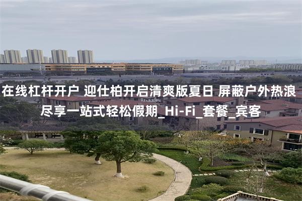在线杠杆开户 迎仕柏开启清爽版夏日 屏蔽户外热浪 尽享一站式轻松假期_Hi-Fi_套餐_宾客