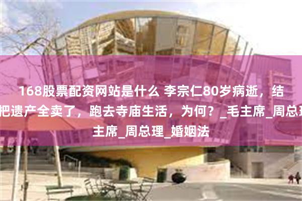 168股票配资网站是什么 李宗仁80岁病逝，结果胡友松把遗产全卖了，跑去寺庙生活，为何？_毛主席_周总理_婚姻法
