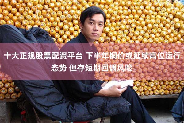 十大正规股票配资平台 下半年铜价或延续高位运行态势 但存短期回调风险