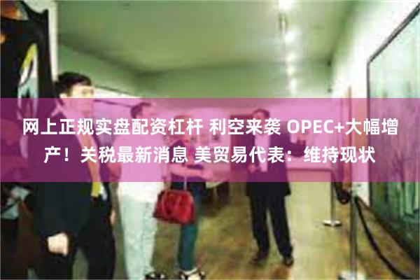 网上正规实盘配资杠杆 利空来袭 OPEC+大幅增产！关税最新消息 美贸易代表：维持现状