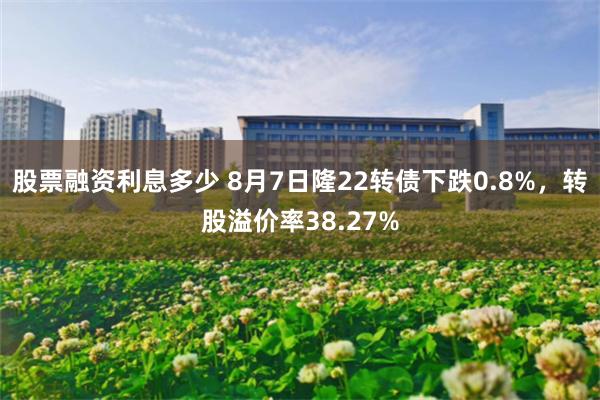 股票融资利息多少 8月7日隆22转债下跌0.8%，转股溢价率38.27%
