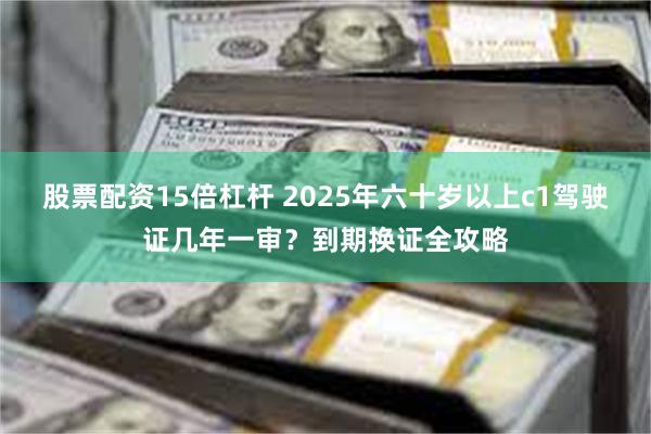 股票配资15倍杠杆 2025年六十岁以上c1驾驶证几年一审？到期换证全攻略