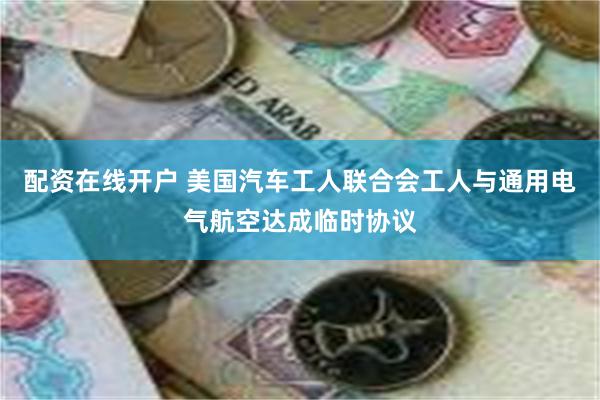 配资在线开户 美国汽车工人联合会工人与通用电气航空达成临时协议