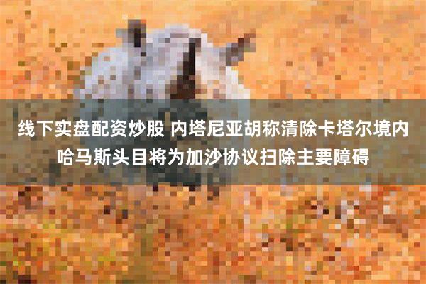 线下实盘配资炒股 内塔尼亚胡称清除卡塔尔境内哈马斯头目将为加沙协议扫除主要障碍