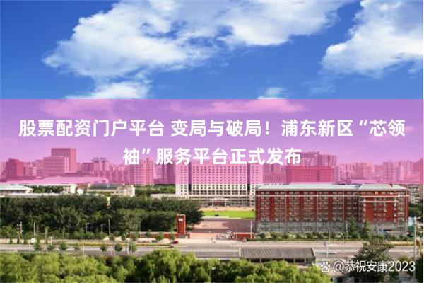 股票配资门户平台 变局与破局！浦东新区“芯领袖”服务平台正式发布