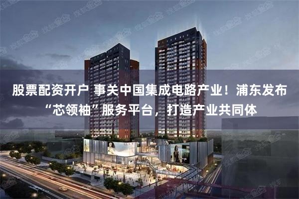 股票配资开户 事关中国集成电路产业！浦东发布“芯领袖”服务平台，打造产业共同体